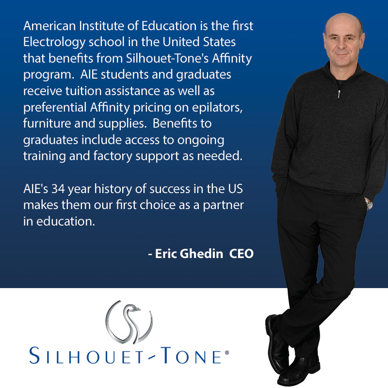 American Institute of Education is the first Electrology school in the United States that benefits from Silhouet-tone's Affinity program. AIE students and their graduates can receive tuition assistance as well as preferential Affinity pricing on epilators, furniture and supplies. Benefits to graduates include loaner epilators, access to ongoing training and factory supply as needed. AIE's 32 year history of success in the US makes them our first choice as a partner in education. - Eric Ghedin CEO