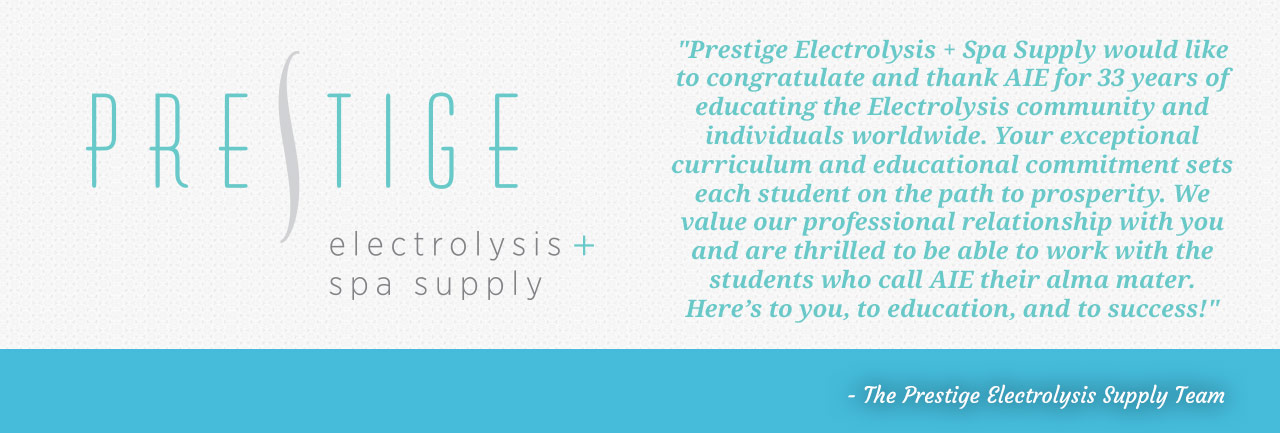 Prestige Electrolysis and Spa Supply would like to congratulate and thank AIE for 33 years of educating the Electrolysis community and individuals worldwide. Your exceptional curriculum and educational commitment sets each student on the path to prosperity. We value professional relationships with you and are thrilled to be able to work with the students who call AIE their alma mater. Here's to you, to education and to success! - The Prestige Electrolysis Supply Team